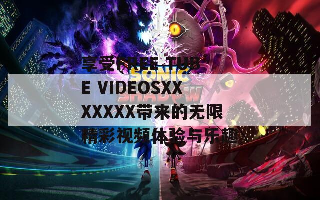 享受FREE TUBE VIDEOSXXXXXXX带来的无限精彩视频体验与乐趣