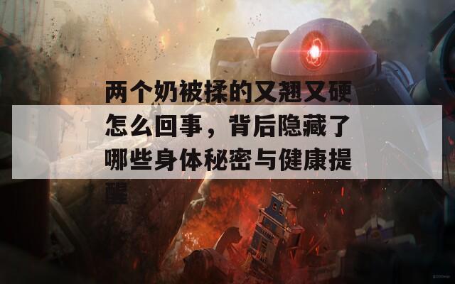 两个奶被揉的又翘又硬怎么回事，背后隐藏了哪些身体秘密与健康提醒