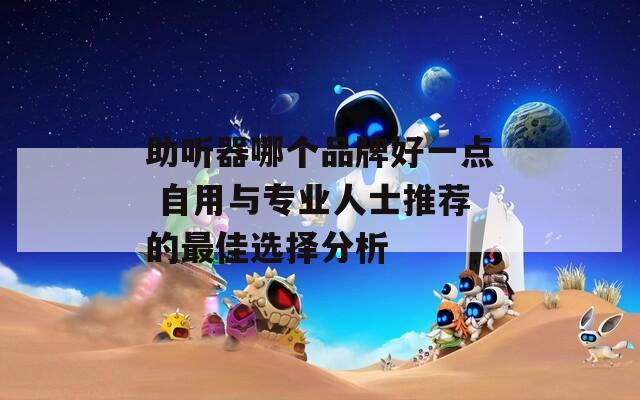 助听器哪个品牌好一点 自用与专业人士推荐的最佳选择分析