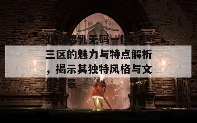 亚洲爆乳无码一区二区三区的魅力与特点解析，揭示其独特风格与文化背景