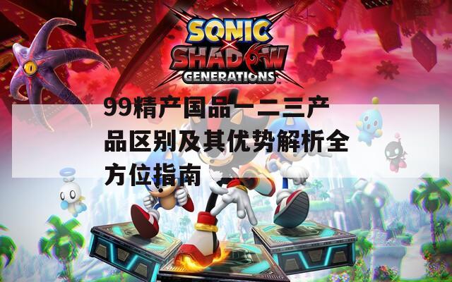 99精产国品一二三产品区别及其优势解析全方位指南