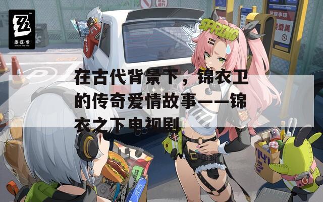 在古代背景下，锦衣卫的传奇爱情故事——锦衣之下电视剧