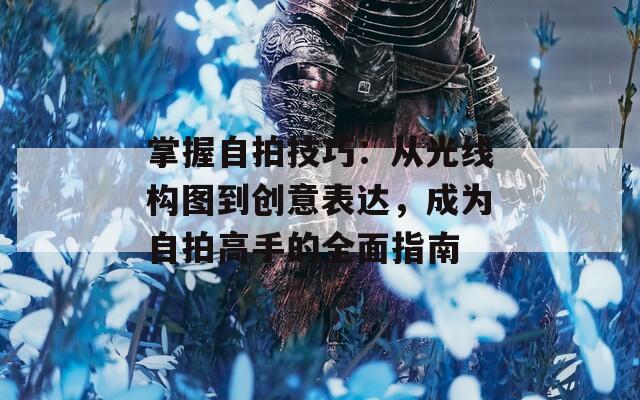 掌握自拍技巧：从光线构图到创意表达，成为自拍高手的全面指南
