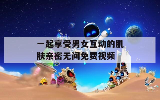 一起享受男女互动的肌肤亲密无间免费视频
