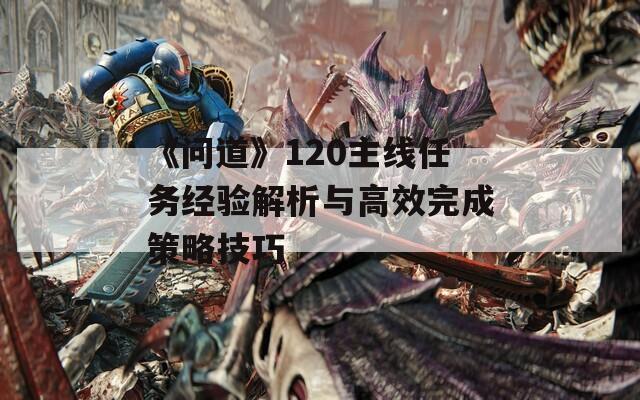 《问道》120主线任务经验解析与高效完成策略技巧