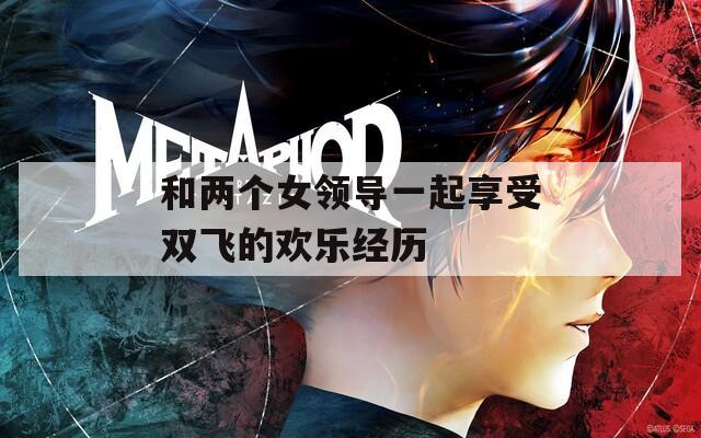 和两个女领导一起享受双飞的欢乐经历
