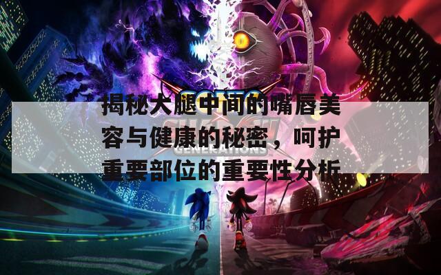 揭秘大腿中间的嘴唇美容与健康的秘密，呵护重要部位的重要性分析