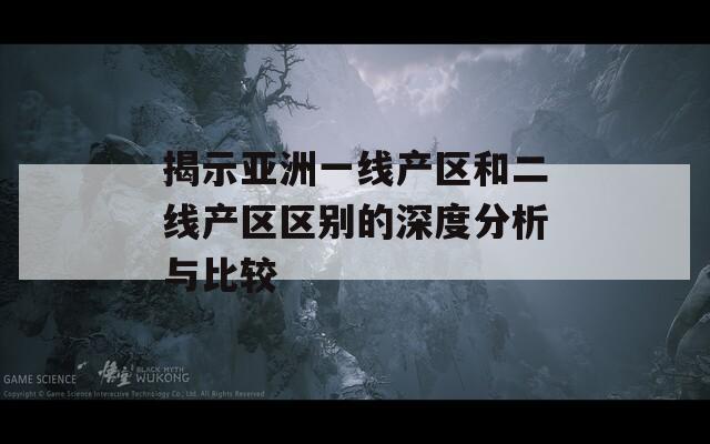 揭示亚洲一线产区和二线产区区别的深度分析与比较
