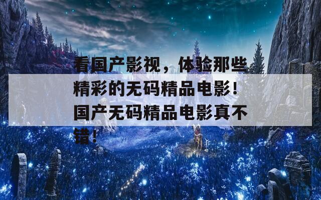 看国产影视，体验那些精彩的无码精品电影！国产无码精品电影真不错！