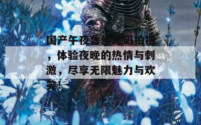 国产午夜鲁丝无码拍拍，体验夜晚的热情与刺激，尽享无限魅力与欢笑！