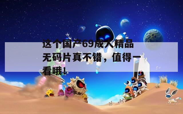 这个国产69成人精品无码片真不错，值得一看哦！
