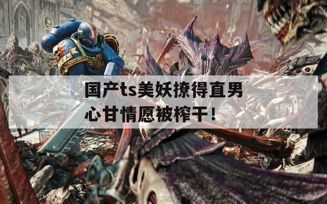 国产ts美妖撩得直男心甘情愿被榨干！