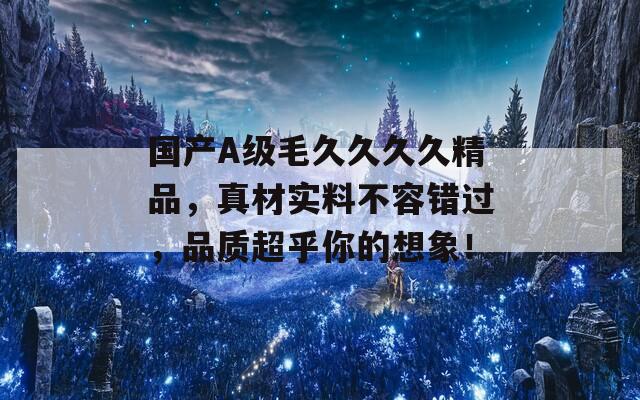 国产A级毛久久久久精品，真材实料不容错过，品质超乎你的想象！