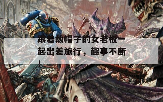 跟着戴帽子的女老板一起出差旅行，趣事不断！