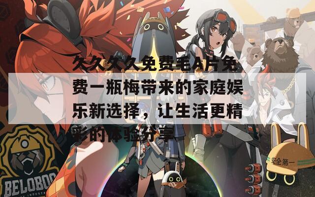 久久久久免费毛A片免费一瓶梅带来的家庭娱乐新选择，让生活更精彩的体验分享