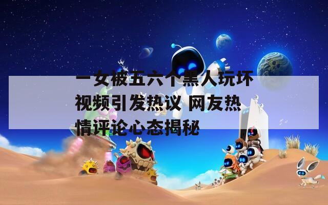 一女被五六个黑人玩坏视频引发热议 网友热情评论心态揭秘