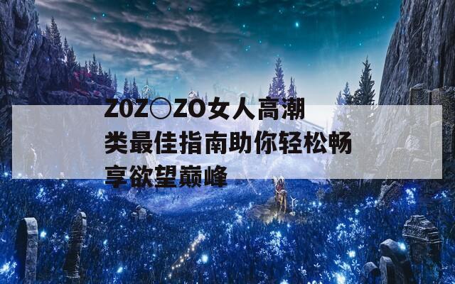 Z0Z○ZO女人高潮类最佳指南助你轻松畅享欲望巅峰