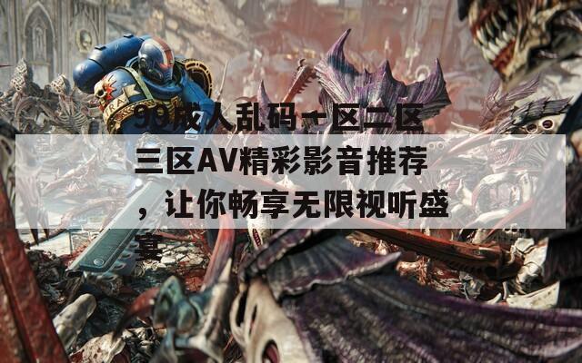 99成人乱码一区二区三区AV精彩影音推荐，让你畅享无限视听盛宴