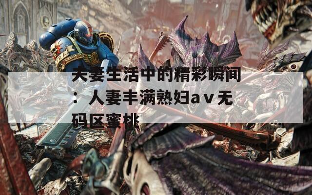 夫妻生活中的精彩瞬间：人妻丰满熟妇aⅴ无码区蜜桃