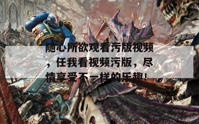 随心所欲观看污版视频，任我看视频污版，尽情享受不一样的乐趣！