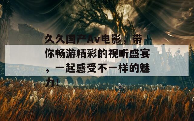 久久国产Av电影，带你畅游精彩的视听盛宴，一起感受不一样的魅力！