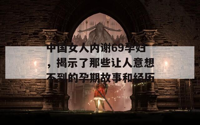 中国女人内谢69孕妇，揭示了那些让人意想不到的孕期故事和经历