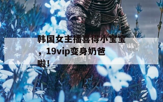 韩国女主播喜得小宝宝，19vip变身奶爸啦！
