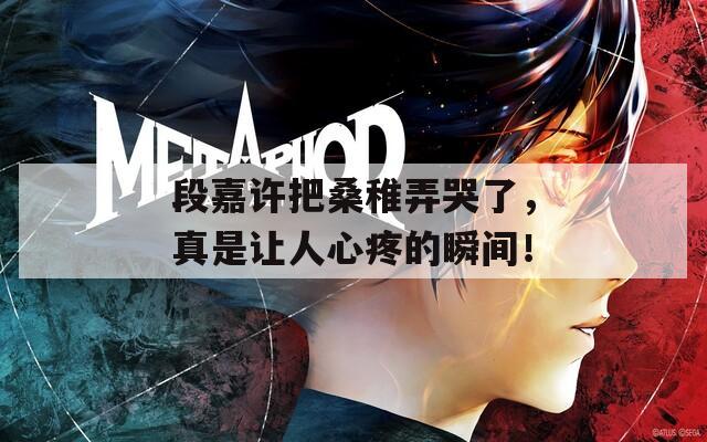 段嘉许把桑稚弄哭了，真是让人心疼的瞬间！