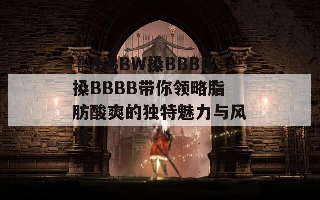 嬌小BBW搡BBBB搡BBBB带你领略脂肪酸爽的独特魅力与风情