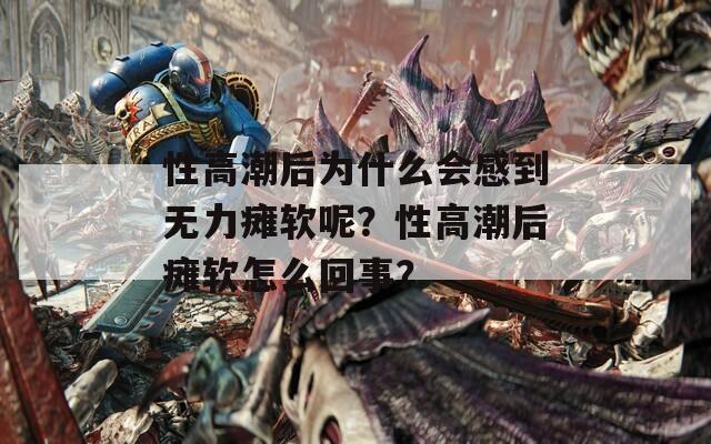 性高潮后为什么会感到无力瘫软呢？性高潮后瘫软怎么回事？
