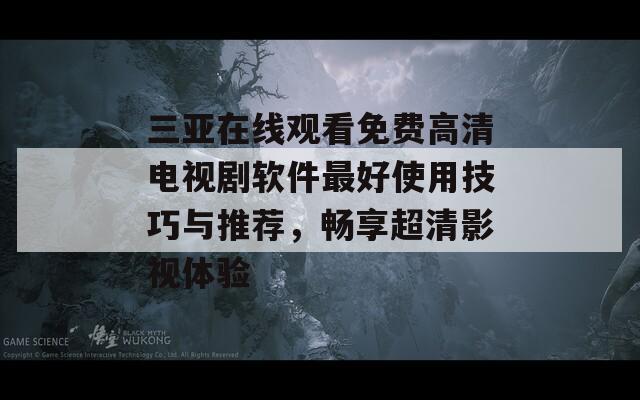 三亚在线观看免费高清电视剧软件最好使用技巧与推荐，畅享超清影视体验