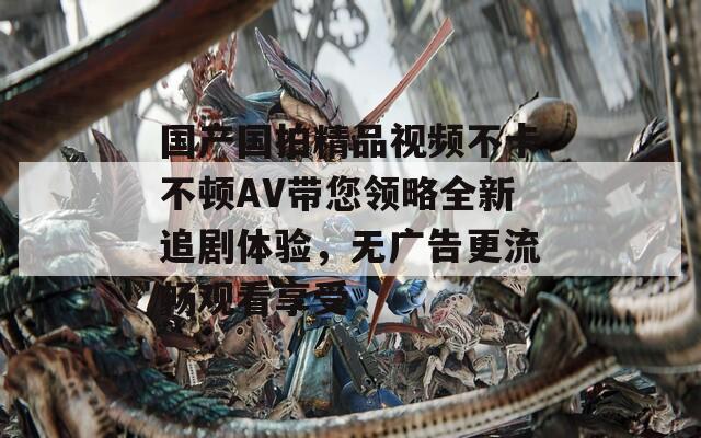 国产国拍精品视频不卡不顿AV带您领略全新追剧体验，无广告更流畅观看享受