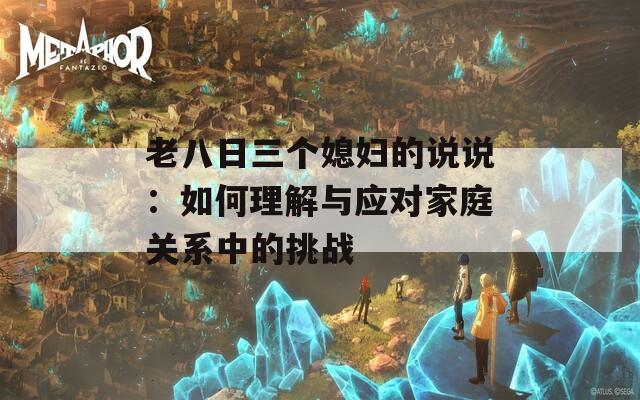老八日三个媳妇的说说：如何理解与应对家庭关系中的挑战