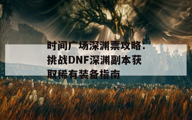 时间广场深渊票攻略：挑战DNF深渊副本获取稀有装备指南