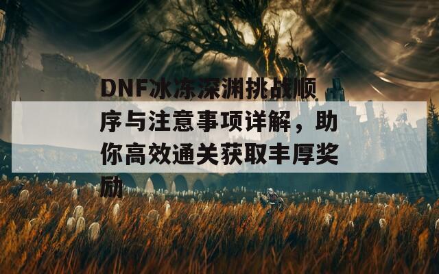 DNF冰冻深渊挑战顺序与注意事项详解，助你高效通关获取丰厚奖励