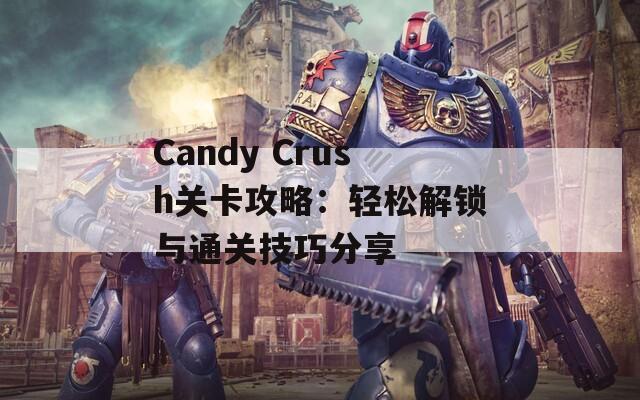 Candy Crush关卡攻略：轻松解锁与通关技巧分享