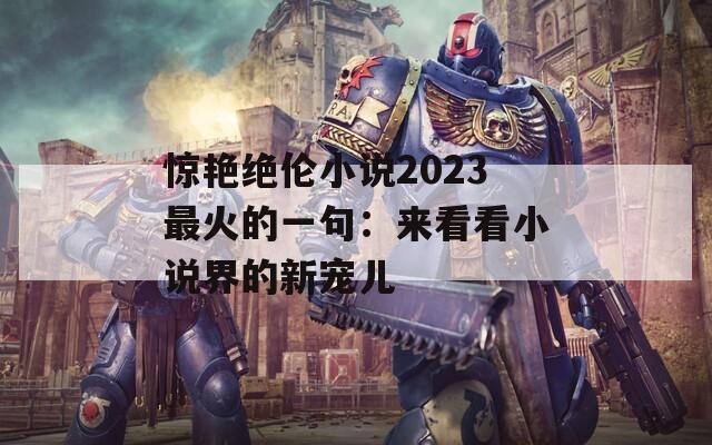 惊艳绝伦小说2023最火的一句：来看看小说界的新宠儿