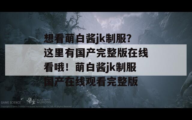 想看萌白酱jk制服？这里有国产完整版在线看哦！萌白酱jk制服国产在线观看完整版