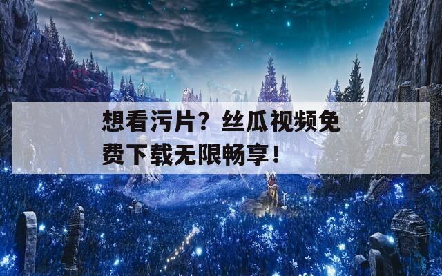 想看污片？丝瓜视频免费下载无限畅享！