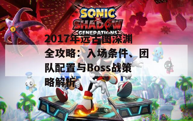 2017年远古图深渊全攻略：入场条件、团队配置与Boss战策略解析