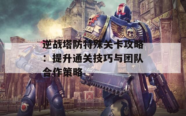 逆战塔防特殊关卡攻略：提升通关技巧与团队合作策略