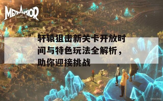 轩辕狙击新关卡开放时间与特色玩法全解析，助你迎接挑战