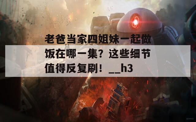 老爸当家四姐妹一起做饭在哪一集？这些细节值得反复刷！__h3_