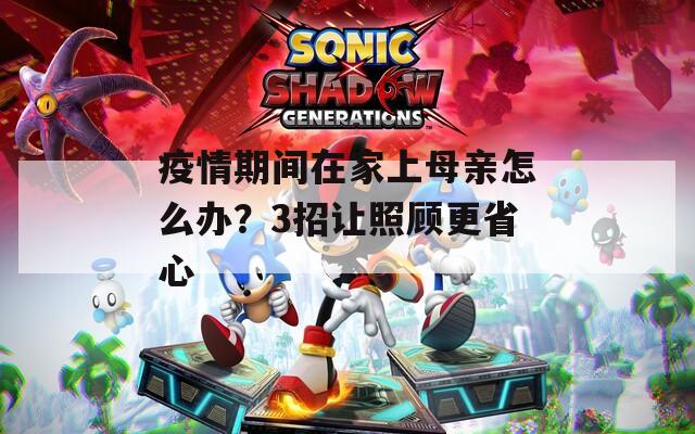 疫情期间在家上母亲怎么办？3招让照顾更省心