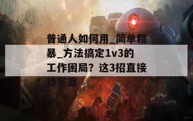 普通人如何用_简单粗暴_方法搞定1v3的工作困局？这3招直接抄答案