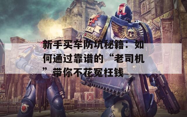 新手买车防坑秘籍：如何通过靠谱的“老司机”带你不花冤枉钱