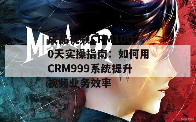 成品视频CRM1000天实操指南：如何用CRM999系统提升视频业务效率