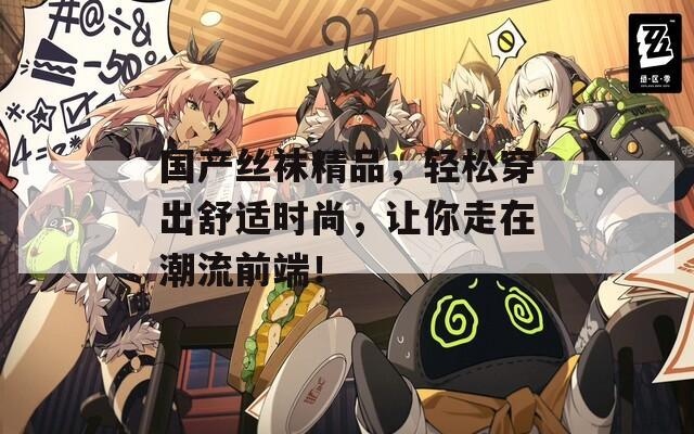 国产丝袜精品，轻松穿出舒适时尚，让你走在潮流前端！