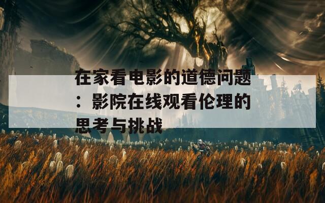 在家看电影的道德问题：影院在线观看伦理的思考与挑战