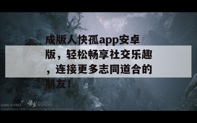 成版人快孤app安卓版，轻松畅享社交乐趣，连接更多志同道合的朋友！
